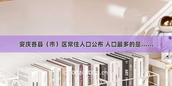 安庆各县（市）区常住人口公布 人口最多的是……