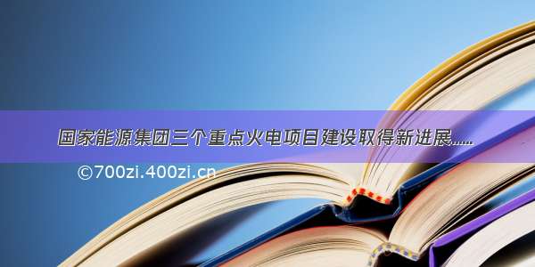 国家能源集团三个重点火电项目建设取得新进展......