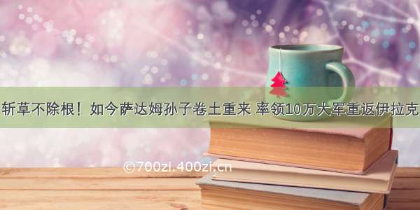 斩草不除根！如今萨达姆孙子卷土重来 率领10万大军重返伊拉克