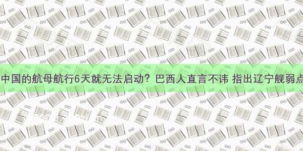 中国的航母航行6天就无法启动？巴西人直言不讳 指出辽宁舰弱点