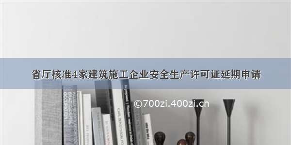 省厅核准4家建筑施工企业安全生产许可证延期申请