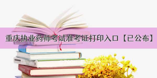 重庆执业药师考试准考证打印入口【已公布】