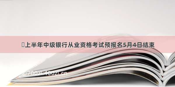 ​上半年中级银行从业资格考试预报名5月4日结束