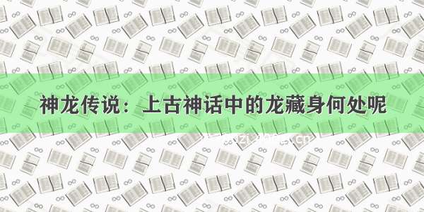 神龙传说：上古神话中的龙藏身何处呢