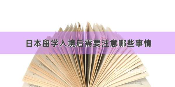 日本留学入境后需要注意哪些事情