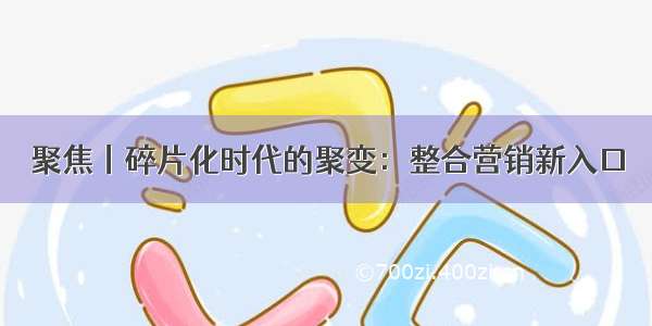 聚焦丨碎片化时代的聚变：整合营销新入口