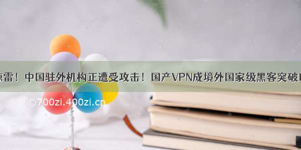 惊雷！中国驻外机构正遭受攻击！国产VPN成境外国家级黑客突破口