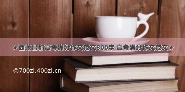 ★西藏昌都高考满分作文范文800字 高考满分作文范文★