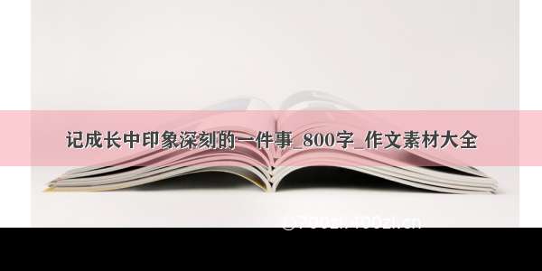 记成长中印象深刻的一件事_800字_作文素材大全