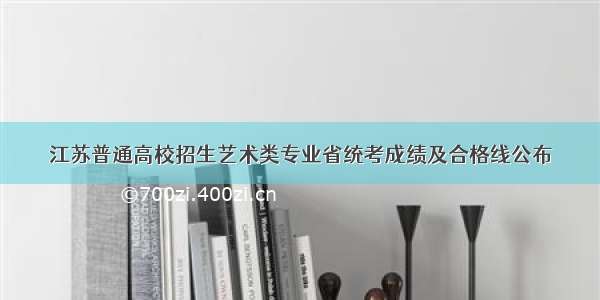 江苏普通高校招生艺术类专业省统考成绩及合格线公布