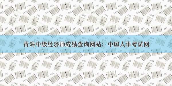 青海中级经济师成绩查询网站：中国人事考试网