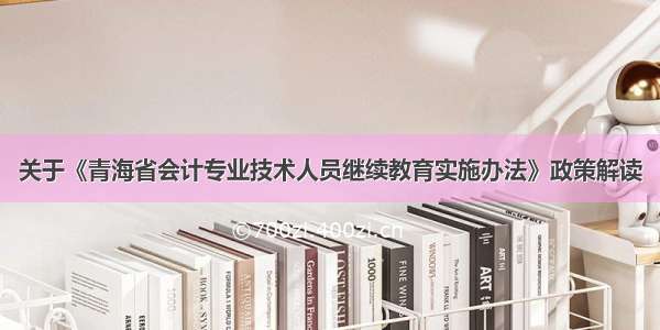 关于《青海省会计专业技术人员继续教育实施办法》政策解读