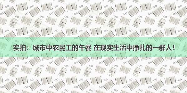 实拍：城市中农民工的午餐 在现实生活中挣扎的一群人！