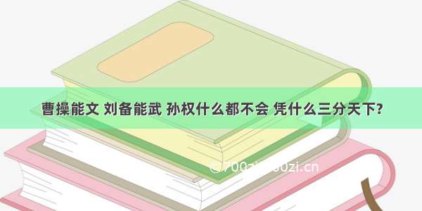 曹操能文 刘备能武 孙权什么都不会 凭什么三分天下?