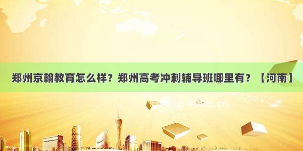 郑州京翰教育怎么样？郑州高考冲刺辅导班哪里有？【河南】