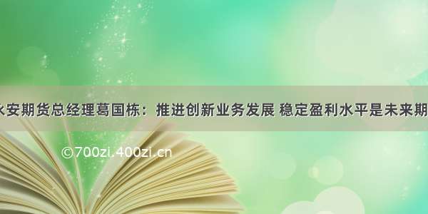 独家专访|永安期货总经理葛国栋：推进创新业务发展 稳定盈利水平是未来期货公司发展