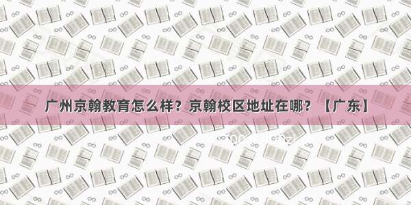 广州京翰教育怎么样？京翰校区地址在哪？【广东】