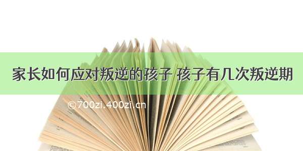 家长如何应对叛逆的孩子 孩子有几次叛逆期