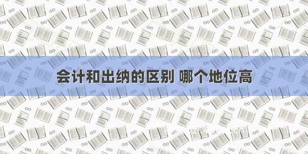 会计和出纳的区别 哪个地位高