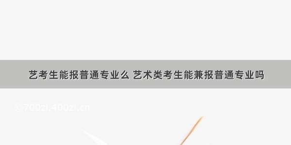 艺考生能报普通专业么 艺术类考生能兼报普通专业吗