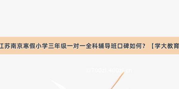 江苏南京寒假小学三年级一对一全科辅导班口碑如何？【学大教育】