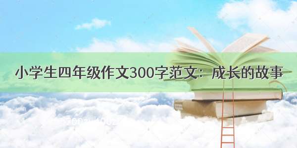 小学生四年级作文300字范文：成长的故事