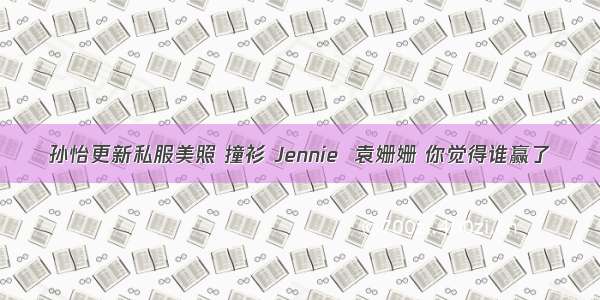 孙怡更新私服美照 撞衫 Jennie  袁姗姗 你觉得谁赢了