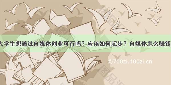 大学生想通过自媒体创业可行吗？应该如何起步？自媒体怎么赚钱？