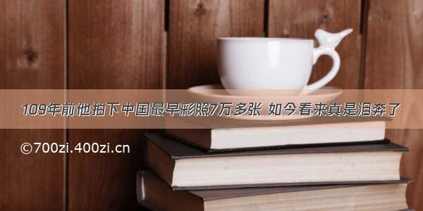 109年前他拍下中国最早彩照7万多张 如今看来真是泪奔了