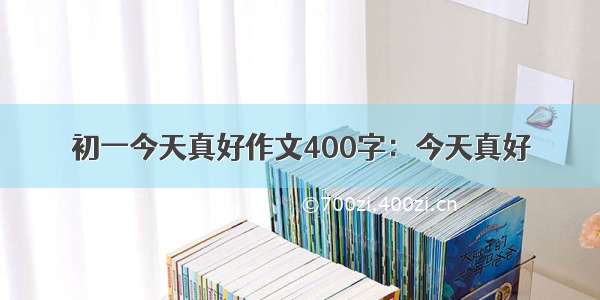 初一今天真好作文400字：今天真好