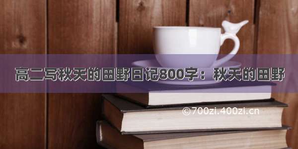 高二写秋天的田野日记800字：秋天的田野