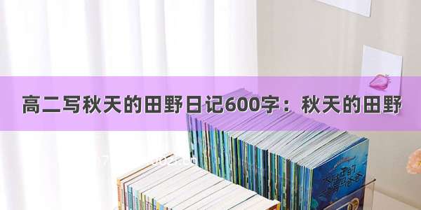 高二写秋天的田野日记600字：秋天的田野