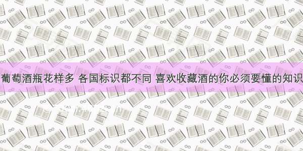 葡萄酒瓶花样多 各国标识都不同 喜欢收藏酒的你必须要懂的知识