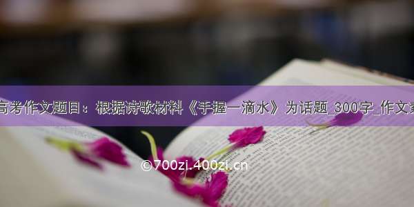 四川卷高考作文题目：根据诗歌材料《手握一滴水》为话题_300字_作文素材大全