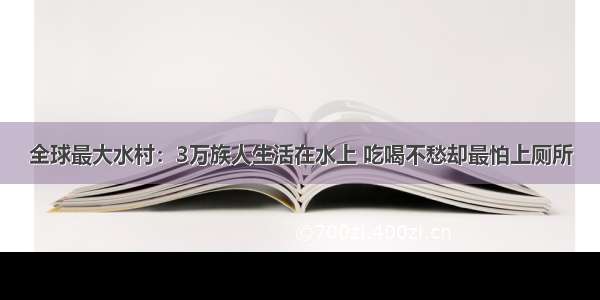 全球最大水村：3万族人生活在水上 吃喝不愁却最怕上厕所