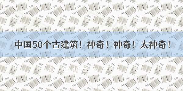 中国50个古建筑！神奇！神奇！太神奇！