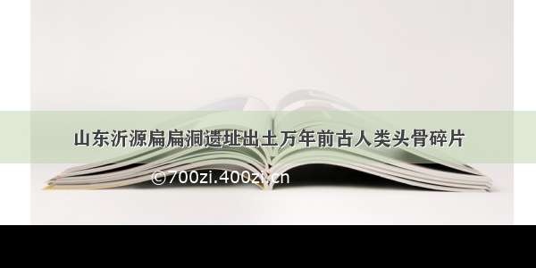 山东沂源扁扁洞遗址出土万年前古人类头骨碎片