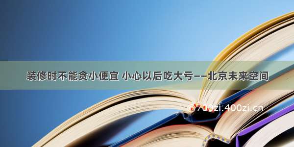 装修时不能贪小便宜 小心以后吃大亏——北京未来空间