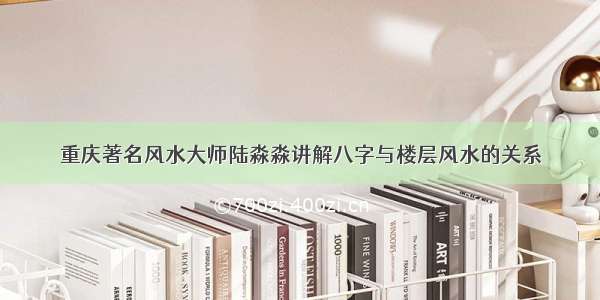 重庆著名风水大师陆淼淼讲解八字与楼层风水的关系
