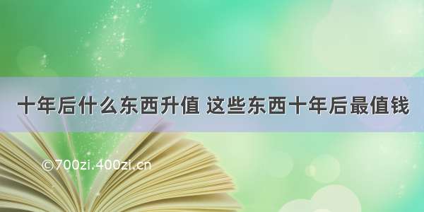 十年后什么东西升值 这些东西十年后最值钱