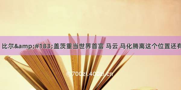 知料：比尔&#183;盖茨重当世界首富 马云 马化腾离这个位置还有多远？