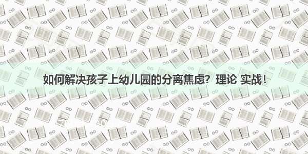 如何解决孩子上幼儿园的分离焦虑？理论 实战！