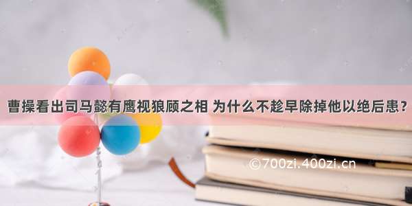 曹操看出司马懿有鹰视狼顾之相 为什么不趁早除掉他以绝后患？