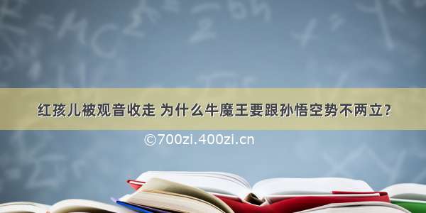 红孩儿被观音收走 为什么牛魔王要跟孙悟空势不两立？