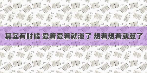 其实有时候 爱着爱着就淡了 想着想着就算了