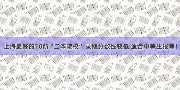上海最好的10所“二本院校” 录取分数线较低 适合中等生报考！
