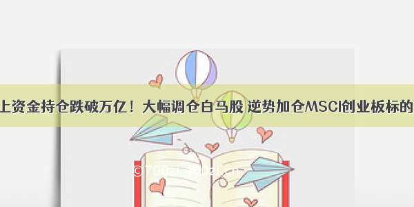 北上资金持仓跌破万亿！大幅调仓白马股 逆势加仓MSCI创业板标的股