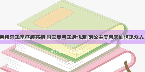 西班牙王室盛装亮相 国王英气王后优雅 两公主美若天仙惊艳众人！