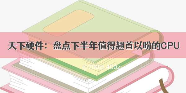 天下硬件：盘点下半年值得翘首以盼的CPU