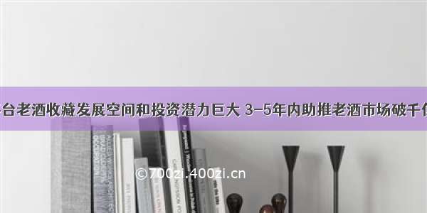 茅台老酒收藏发展空间和投资潜力巨大 3-5年内助推老酒市场破千亿！